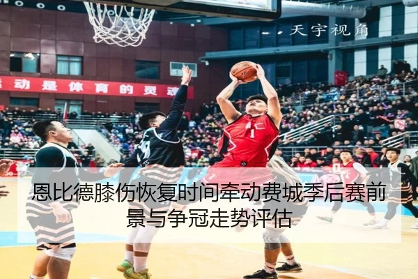 恩比德膝伤恢复时间牵动费城季后赛前景与争冠走势评估