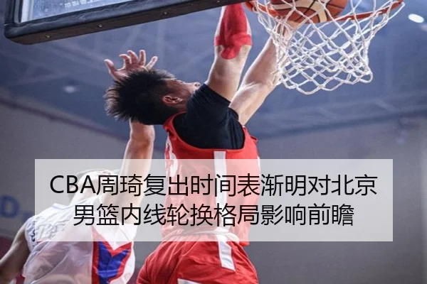 CBA周琦复出时间表渐明对北京男篮内线轮换格局影响前瞻