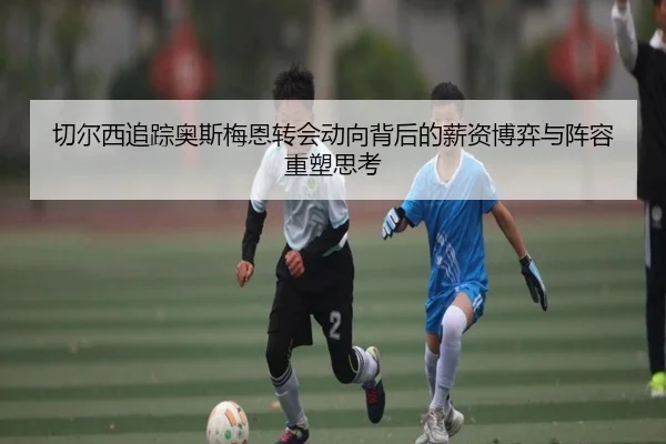 切尔西追踪奥斯梅恩转会动向背后的薪资博弈与阵容重塑思考