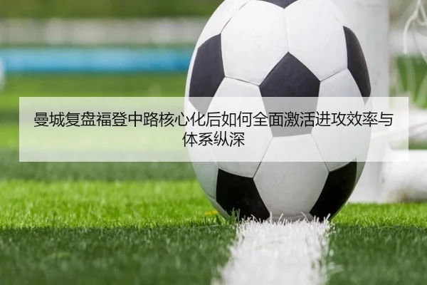 曼城复盘福登中路核心化后如何全面激活进攻效率与体系纵深