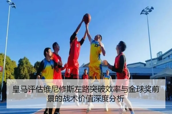 皇马评估维尼修斯左路突破效率与金球奖前景的战术价值深度分析