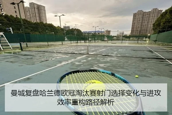 曼城复盘哈兰德欧冠淘汰赛射门选择变化与进攻效率重构路径解析