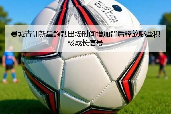 曼城青训新星鲍勃出场时间增加背后释放哪些积极成长信号